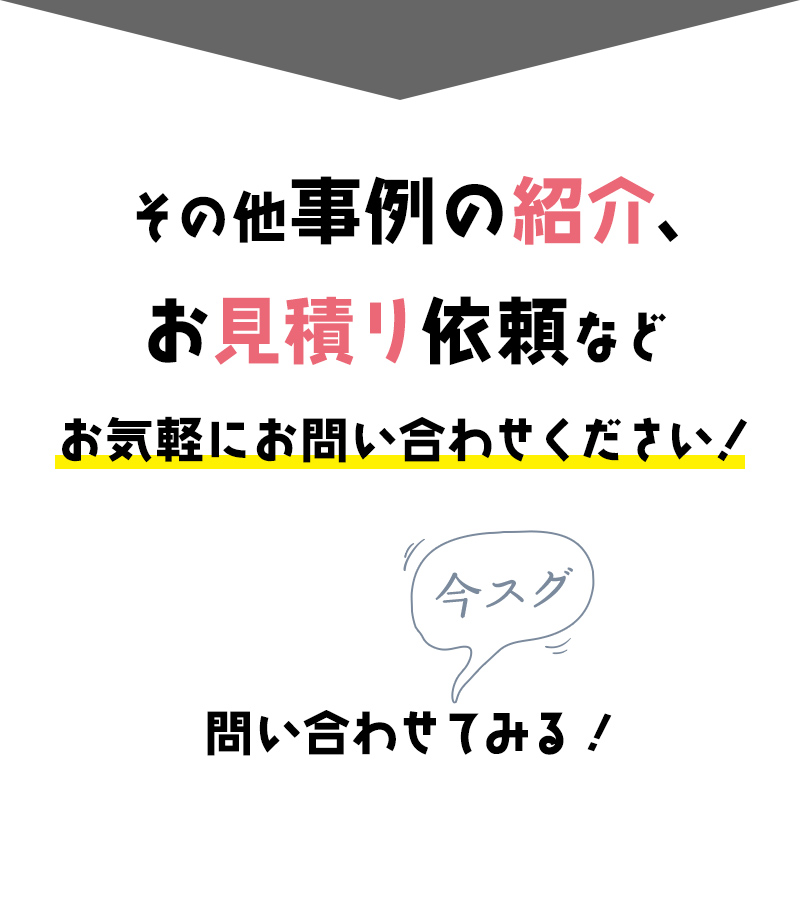 その他事例の紹介、お見積り依頼などお気軽にお問い合わせください！ 今すぐ問い合わせてみる！