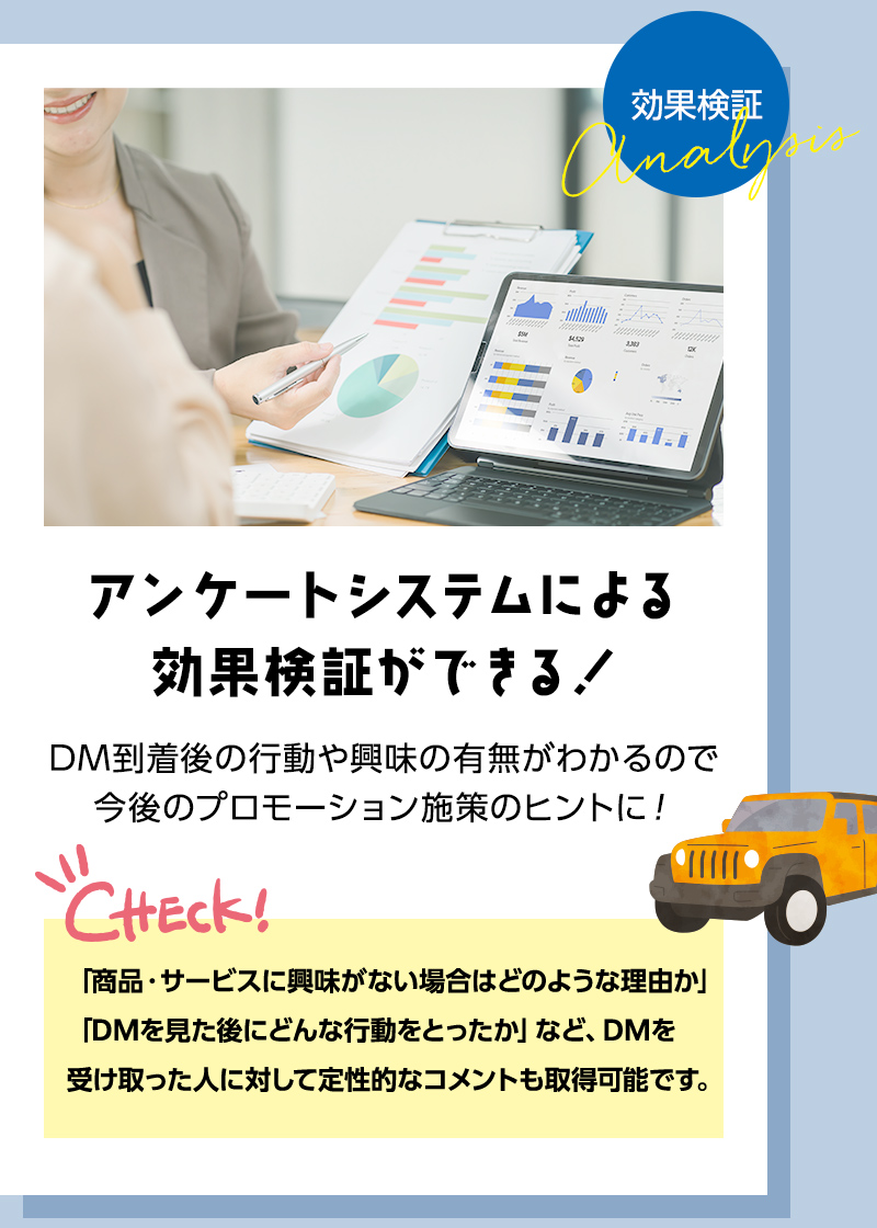 アンケートシステムによる効果検証ができる！ DM到着後の行動や興味の有無がわかるので今後のプロモーション施策のヒントに！ 「商品・サービスに興味がない場合はどのような理由か」「DMを見た後にどんな行動をとったか」など、DMを受け取った人に対して定性的なコメントも取得可能です。