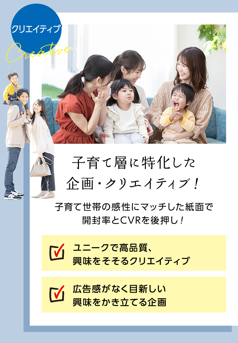 子育て層に特化した企画・クリエイティブ！ 子育て世帯の感性にマッチした紙面で開封率とCVRを後押し！ ・ユニークで高品質、興味をそそるクリエイティブ ・広告感がなく目新しい興味を掻き立てる企画